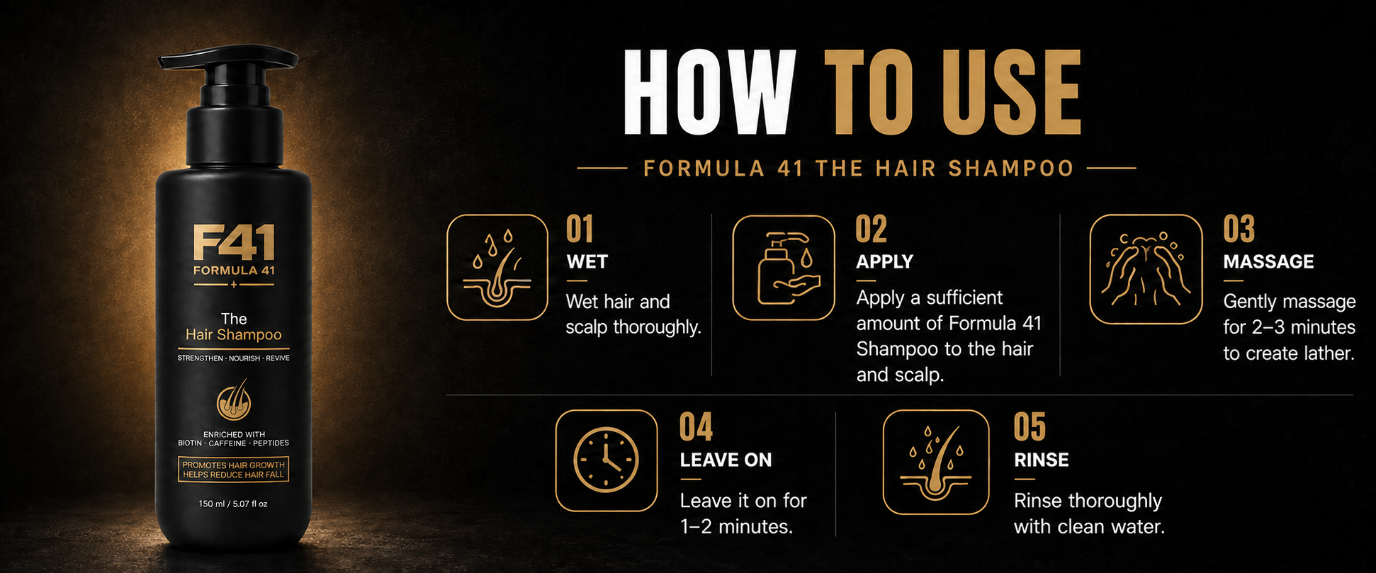 How to use Formula 41 The Hair Shampoo: wet hair and scalp, apply shampoo, massage for 2 to 3 minutes, leave on for 1 to 2 minutes, then rinse thoroughly.